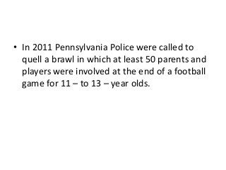 • In 2011 Pennsylvania Police were called to
quell a brawl in which at least 50 parents and
players were involved at the end of a football
game for 11 – to 13 – year olds.

 