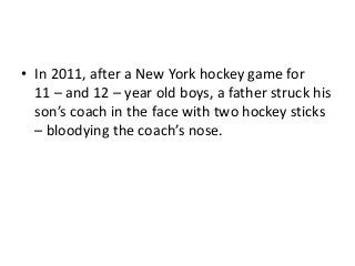 • In 2011, after a New York hockey game for
11 – and 12 – year old boys, a father struck his
son’s coach in the face with two hockey sticks
– bloodying the coach’s nose.

 