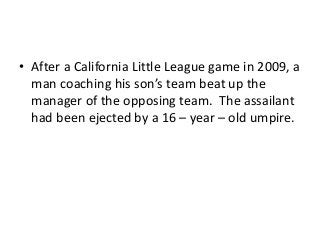 • After a California Little League game in 2009, a
man coaching his son’s team beat up the
manager of the opposing team. The assailant
had been ejected by a 16 – year – old umpire.

 
