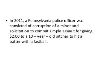 • In 2011, a Pennsylvania police officer was
convicted of corruption of a minor and
solicitation to commit simple assault for giving
$2.00 to a 10 – year – old pitcher to hit a
batter with a fastball.

 