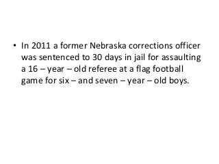 • In 2011 a former Nebraska corrections officer
was sentenced to 30 days in jail for assaulting
a 16 – year – old referee at a flag football
game for six – and seven – year – old boys.

 