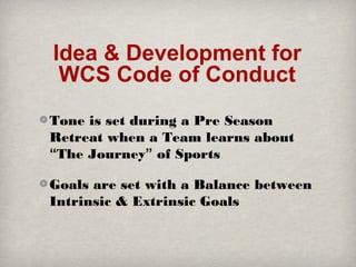 Idea & Development for
WCS Code of Conduct
Tone is set during a Pre Season
Retreat when a Team learns about
“The Journey” of Sports
Goals are set with a Balance between
Intrinsic & Extrinsic Goals

 