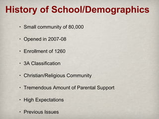 History of School/Demographics
•

Small community of 80,000

•

Opened in 2007-08

•

Enrollment of 1260

•

3A Classification

•

Christian/Religious Community

•

Tremendous Amount of Parental Support

•

High Expectations

•

Previous Issues

 