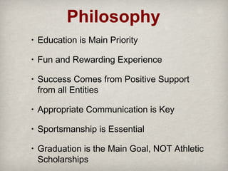 Philosophy
•

Education is Main Priority

•

Fun and Rewarding Experience

•

Success Comes from Positive Support
from all Entities

•

Appropriate Communication is Key

•

Sportsmanship is Essential

•

Graduation is the Main Goal, NOT Athletic
Scholarships

 