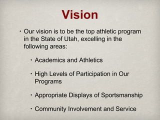 Vision
•

Our vision is to be the top athletic program
in the State of Utah, excelling in the
following areas:
•

Academics and Athletics

•

High Levels of Participation in Our
Programs

•

Appropriate Displays of Sportsmanship

•

Community Involvement and Service

 