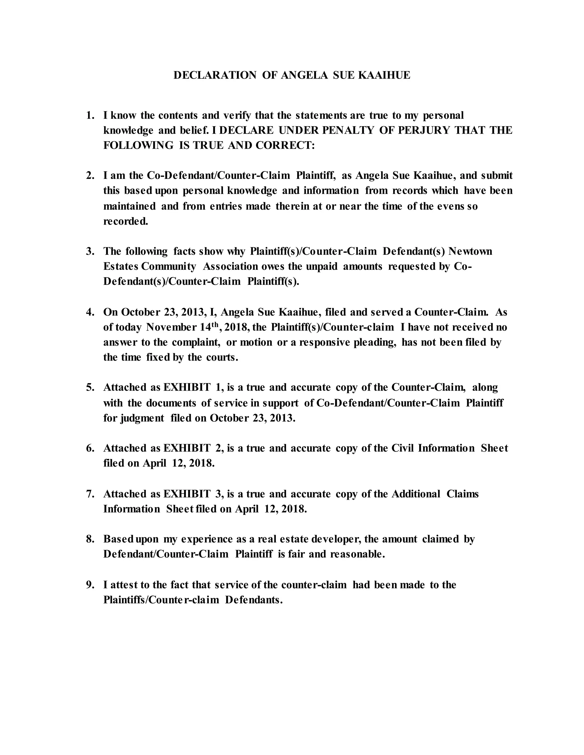 DECLARATION OF ANGELA SUE KAAIHUE
1. I know the contents and verify that the statements are true to my personal
knowledge and belief. I DECLARE UNDER PENALTY OF PERJURY THAT THE
FOLLOWING IS TRUE AND CORRECT:
2. I am the Co-Defendant/Counter-Claim Plaintiff, as Angela Sue Kaaihue, and submit
this based upon personal knowledge and information from records which have been
maintained and from entries made therein at or near the time of the evens so
recorded.
3. The following facts show why Plaintiff(s)/Counter-Claim Defendant(s) Newtown
Estates Community Association owes the unpaid amounts requested by Co-
Defendant(s)/Counter-Claim Plaintiff(s).
4. On October 23, 2013, I, Angela Sue Kaaihue, filed and served a Counter-Claim. As
of today November 14th, 2018, the Plaintiff(s)/Counter-claim I have not received no
answer to the complaint, or motion or a responsive pleading, has not been filed by
the time fixed by the courts.
5. Attached as EXHIBIT 1, is a true and accurate copy of the Counter-Claim, along
with the documents of service in support of Co-Defendant/Counter-Claim Plaintiff
for judgment filed on October 23, 2013.
6. Attached as EXHIBIT 2, is a true and accurate copy of the Civil Information Sheet
filed on April 12, 2018.
7. Attached as EXHIBIT 3, is a true and accurate copy of the Additional Claims
Information Sheet filed on April 12, 2018.
8. Basedupon my experience as a real estate developer, the amount claimed by
Defendant/Counter-Claim Plaintiff is fair and reasonable.
9. I attest to the fact that service of the counter-claim had been made to the
Plaintiffs/Counter-claim Defendants.
 