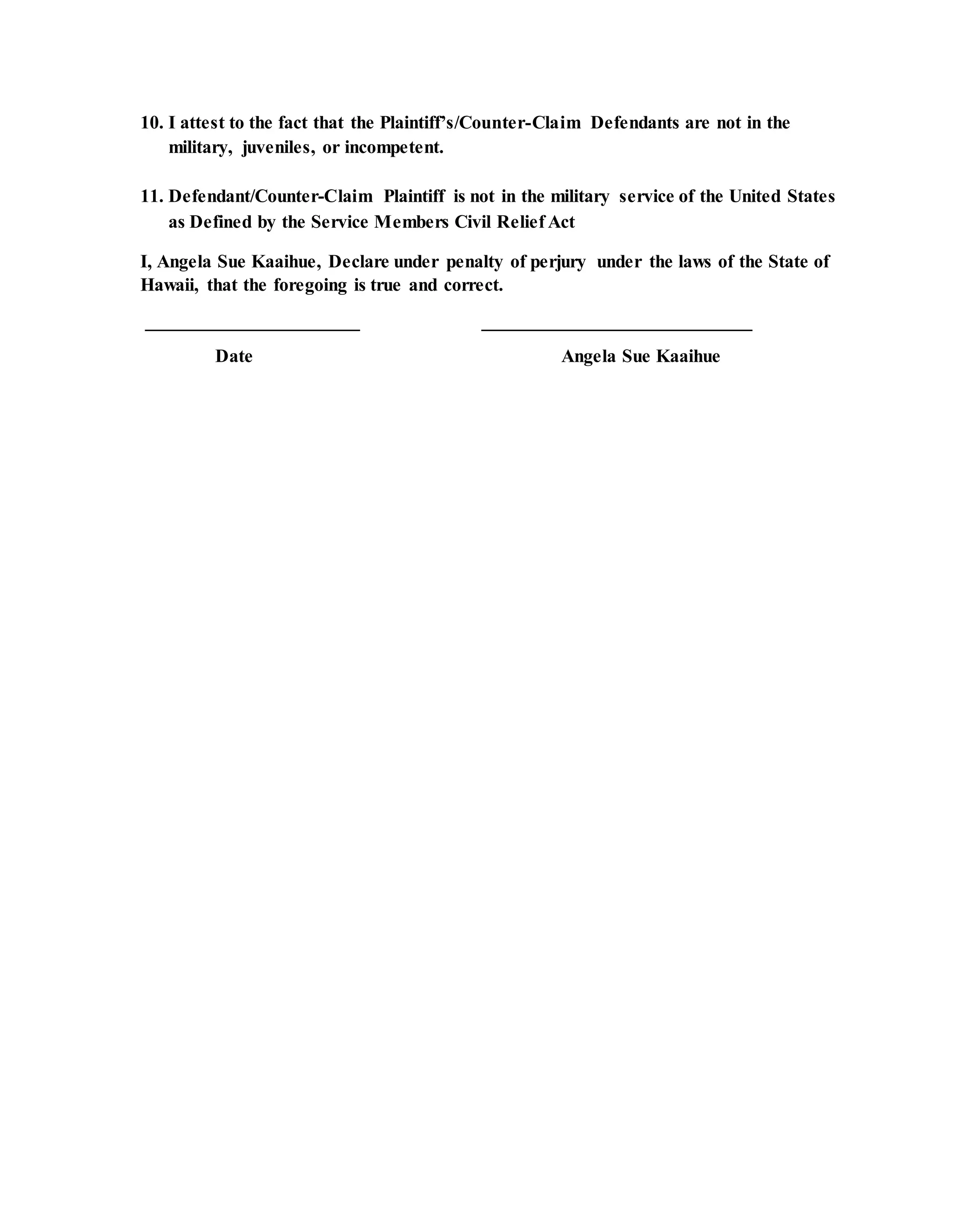 10. I attest to the fact that the Plaintiff’s/Counter-Claim Defendants are not in the
military, juveniles, or incompetent.
11. Defendant/Counter-Claim Plaintiff is not in the military service of the United States
as Defined by the Service Members Civil Relief Act
I, Angela Sue Kaaihue, Declare under penalty of perjury under the laws of the State of
Hawaii, that the foregoing is true and correct.
_______________________ _____________________________
Date Angela Sue Kaaihue
 