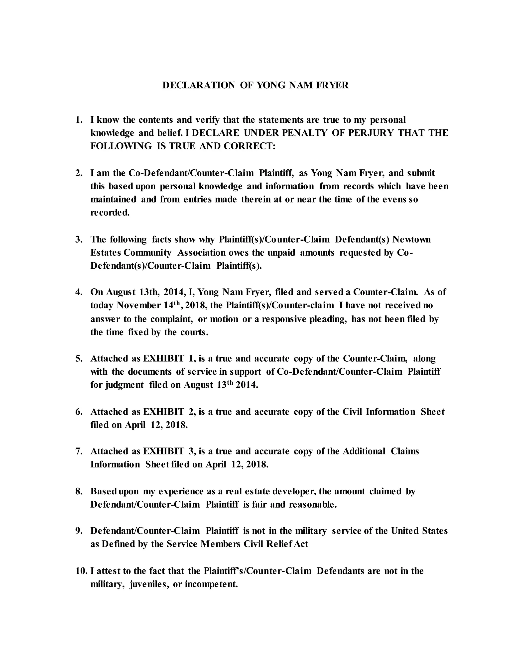DECLARATION OF YONG NAM FRYER
1. I know the contents and verify that the statements are true to my personal
knowledge and belief. I DECLARE UNDER PENALTY OF PERJURY THAT THE
FOLLOWING IS TRUE AND CORRECT:
2. I am the Co-Defendant/Counter-Claim Plaintiff, as Yong Nam Fryer, and submit
this based upon personal knowledge and information from records which have been
maintained and from entries made therein at or near the time of the evens so
recorded.
3. The following facts show why Plaintiff(s)/Counter-Claim Defendant(s) Newtown
Estates Community Association owes the unpaid amounts requested by Co-
Defendant(s)/Counter-Claim Plaintiff(s).
4. On August 13th, 2014, I, Yong Nam Fryer, filed and served a Counter-Claim. As of
today November 14th, 2018, the Plaintiff(s)/Counter-claim I have not received no
answer to the complaint, or motion or a responsive pleading, has not been filed by
the time fixed by the courts.
5. Attached as EXHIBIT 1, is a true and accurate copy of the Counter-Claim, along
with the documents of service in support of Co-Defendant/Counter-Claim Plaintiff
for judgment filed on August 13th 2014.
6. Attached as EXHIBIT 2, is a true and accurate copy of the Civil Information Sheet
filed on April 12, 2018.
7. Attached as EXHIBIT 3, is a true and accurate copy of the Additional Claims
Information Sheet filed on April 12, 2018.
8. Basedupon my experience as a real estate developer, the amount claimed by
Defendant/Counter-Claim Plaintiff is fair and reasonable.
9. Defendant/Counter-Claim Plaintiff is not in the military service of the United States
as Defined by the Service Members Civil Relief Act
10. I attest to the fact that the Plaintiff’s/Counter-Claim Defendants are not in the
military, juveniles, or incompetent.
 