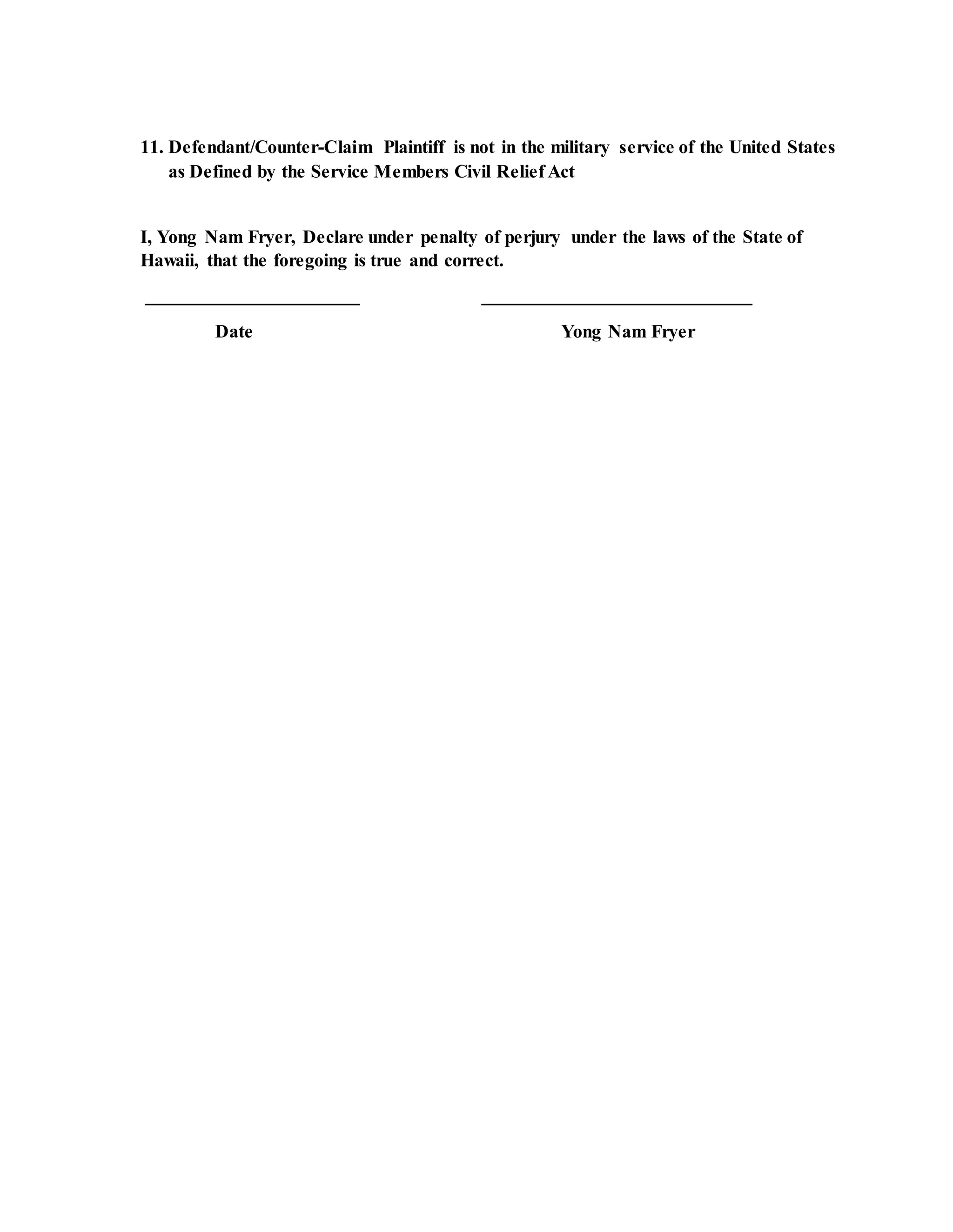 11. Defendant/Counter-Claim Plaintiff is not in the military service of the United States
as Defined by the Service Members Civil Relief Act
I, Yong Nam Fryer, Declare under penalty of perjury under the laws of the State of
Hawaii, that the foregoing is true and correct.
_______________________ _____________________________
Date Yong Nam Fryer
 