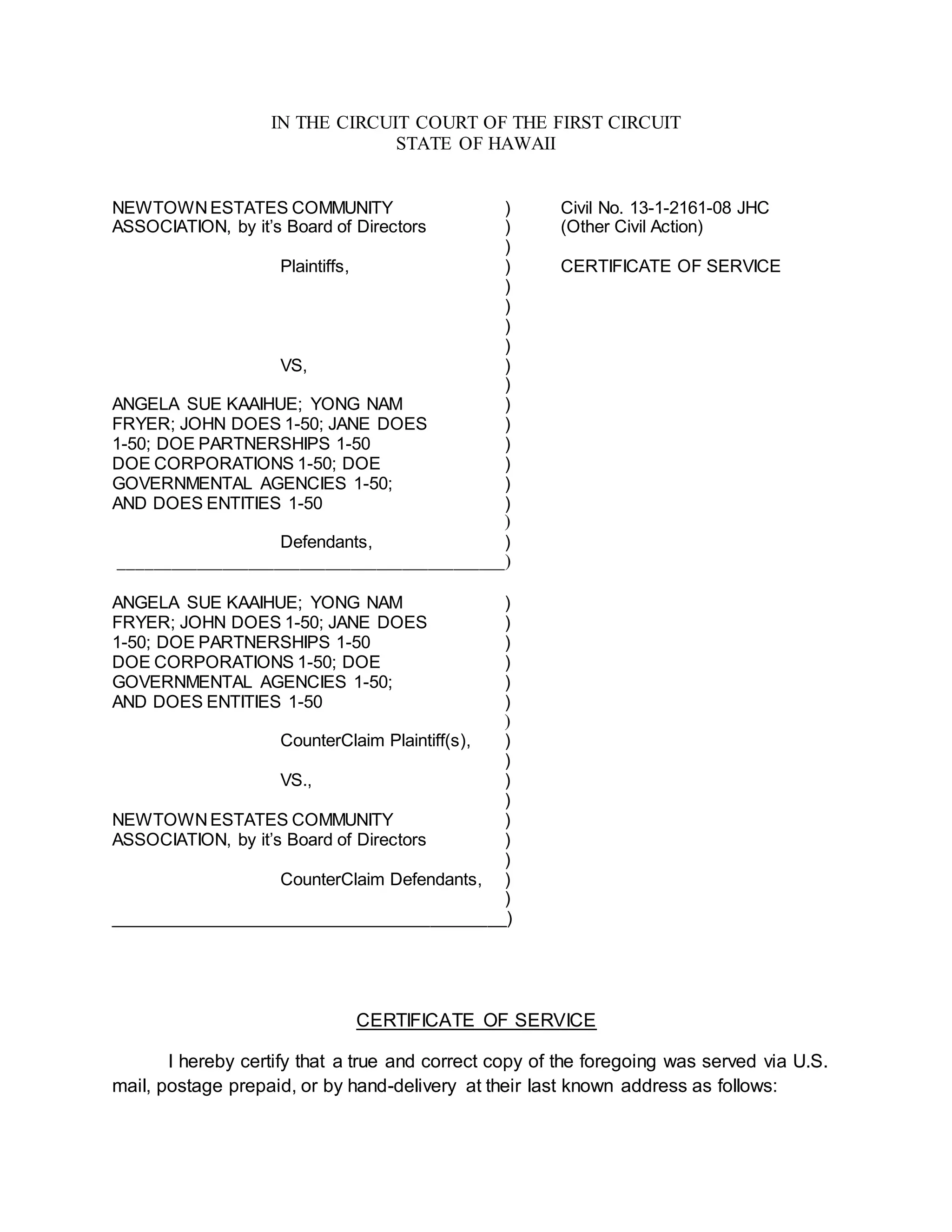 IN THE CIRCUIT COURT OF THE FIRST CIRCUIT
STATE OF HAWAII
NEWTOWNESTATES COMMUNITY ) Civil No. 13-1-2161-08 JHC
ASSOCIATION, by it’s Board of Directors ) (Other Civil Action)
)
Plaintiffs, ) CERTIFICATE OF SERVICE
)
)
)
)
VS, )
)
ANGELA SUE KAAIHUE; YONG NAM )
FRYER; JOHN DOES 1-50; JANE DOES )
1-50; DOE PARTNERSHIPS 1-50 )
DOE CORPORATIONS 1-50; DOE )
GOVERNMENTAL AGENCIES 1-50; )
AND DOES ENTITIES 1-50 )
)
Defendants, )
_____________________________________________)
ANGELA SUE KAAIHUE; YONG NAM )
FRYER; JOHN DOES 1-50; JANE DOES )
1-50; DOE PARTNERSHIPS 1-50 )
DOE CORPORATIONS 1-50; DOE )
GOVERNMENTAL AGENCIES 1-50; )
AND DOES ENTITIES 1-50 )
)
CounterClaim Plaintiff(s), )
)
VS., )
)
NEWTOWNESTATES COMMUNITY )
ASSOCIATION, by it’s Board of Directors )
)
CounterClaim Defendants, )
)
__________________________________________)
CERTIFICATE OF SERVICE
I hereby certify that a true and correct copy of the foregoing was served via U.S.
mail, postage prepaid, or by hand-delivery at their last known address as follows:
 
