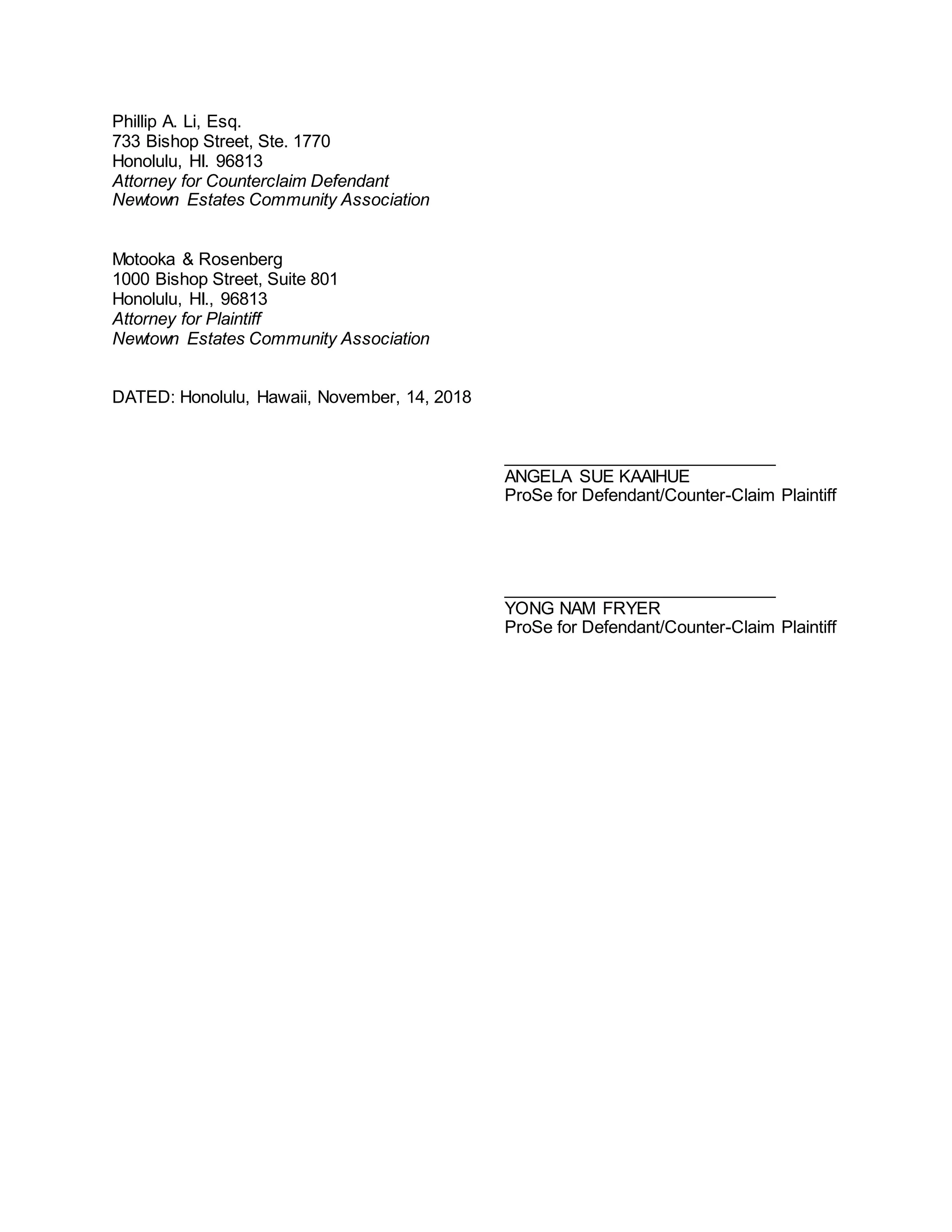 Phillip A. Li, Esq.
733 Bishop Street, Ste. 1770
Honolulu, HI. 96813
Attorney for Counterclaim Defendant
Newtown Estates Community Association
Motooka & Rosenberg
1000 Bishop Street, Suite 801
Honolulu, HI., 96813
Attorney for Plaintiff
Newtown Estates Community Association
DATED: Honolulu, Hawaii, November, 14, 2018
_____________________________
ANGELA SUE KAAIHUE
ProSe for Defendant/Counter-Claim Plaintiff
_____________________________
YONG NAM FRYER
ProSe for Defendant/Counter-Claim Plaintiff
 