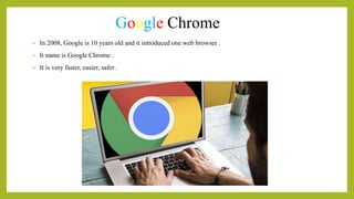 Google Chrome
• In 2008, Google is 10 years old and it introduced one web browser .
• It name is Google Chrome .
• It is very faster, easier, safer .
 