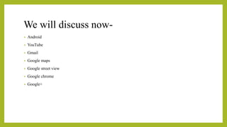 We will discuss now-
• Android
• YouTube
• Gmail
• Google maps
• Google street view
• Google chrome
• Google+
 