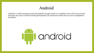 Android
Android is a mobile operating system developed by Google, based on a modified version of the Linux kernel
and other open source software and designed primarily for touchscreen mobile devices such as smartphones
and tablets.
 