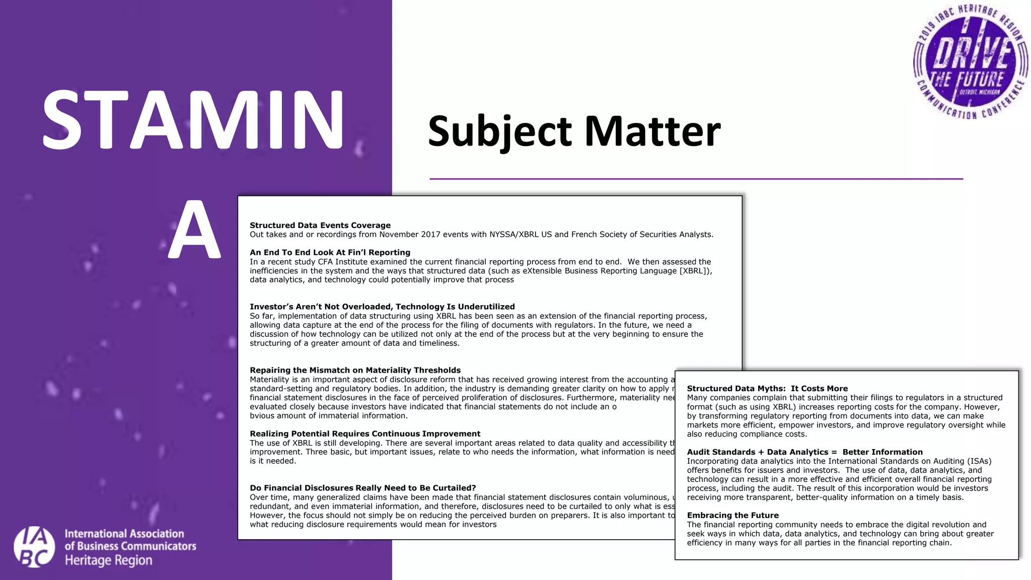 Subject MatterSTAMIN
A Structured Data Events Coverage
Out takes and or recordings from November 2017 events with NYSSA/XBRL US and French Society of Securities Analysts.
An End To End Look At Fin’l Reporting
In a recent study CFA Institute examined the current financial reporting process from end to end. We then assessed the
inefficiencies in the system and the ways that structured data (such as eXtensible Business Reporting Language [XBRL]),
data analytics, and technology could potentially improve that process
Investor’s Aren’t Not Overloaded, Technology Is Underutilized
So far, implementation of data structuring using XBRL has been seen as an extension of the financial reporting process,
allowing data capture at the end of the process for the filing of documents with regulators. In the future, we need a
discussion of how technology can be utilized not only at the end of the process but at the very beginning to ensure the
structuring of a greater amount of data and timeliness.
Repairing the Mismatch on Materiality Thresholds
Materiality is an important aspect of disclosure reform that has received growing interest from the accounting and auditing
standard-setting and regulatory bodies. In addition, the industry is demanding greater clarity on how to apply materiality to
financial statement disclosures in the face of perceived proliferation of disclosures. Furthermore, materiality needs to be
evaluated closely because investors have indicated that financial statements do not include an o
bvious amount of immaterial information.
Realizing Potential Requires Continuous Improvement
The use of XBRL is still developing. There are several important areas related to data quality and accessibility that still need
improvement. Three basic, but important issues, relate to who needs the information, what information is needed, and when
is it needed.
Do Financial Disclosures Really Need to Be Curtailed?
Over time, many generalized claims have been made that financial statement disclosures contain voluminous, unnecessary,
redundant, and even immaterial information, and therefore, disclosures need to be curtailed to only what is essential.
However, the focus should not simply be on reducing the perceived burden on preparers. It is also important to consider
what reducing disclosure requirements would mean for investors
Structured Data Myths: It Costs More
Many companies complain that submitting their filings to regulators in a structured
format (such as using XBRL) increases reporting costs for the company. However,
by transforming regulatory reporting from documents into data, we can make
markets more efficient, empower investors, and improve regulatory oversight while
also reducing compliance costs.
Audit Standards + Data Analytics = Better Information
Incorporating data analytics into the International Standards on Auditing (ISAs)
offers benefits for issuers and investors. The use of data, data analytics, and
technology can result in a more effective and efficient overall financial reporting
process, including the audit. The result of this incorporation would be investors
receiving more transparent, better-quality information on a timely basis.
Embracing the Future
The financial reporting community needs to embrace the digital revolution and
seek ways in which data, data analytics, and technology can bring about greater
efficiency in many ways for all parties in the financial reporting chain.
 