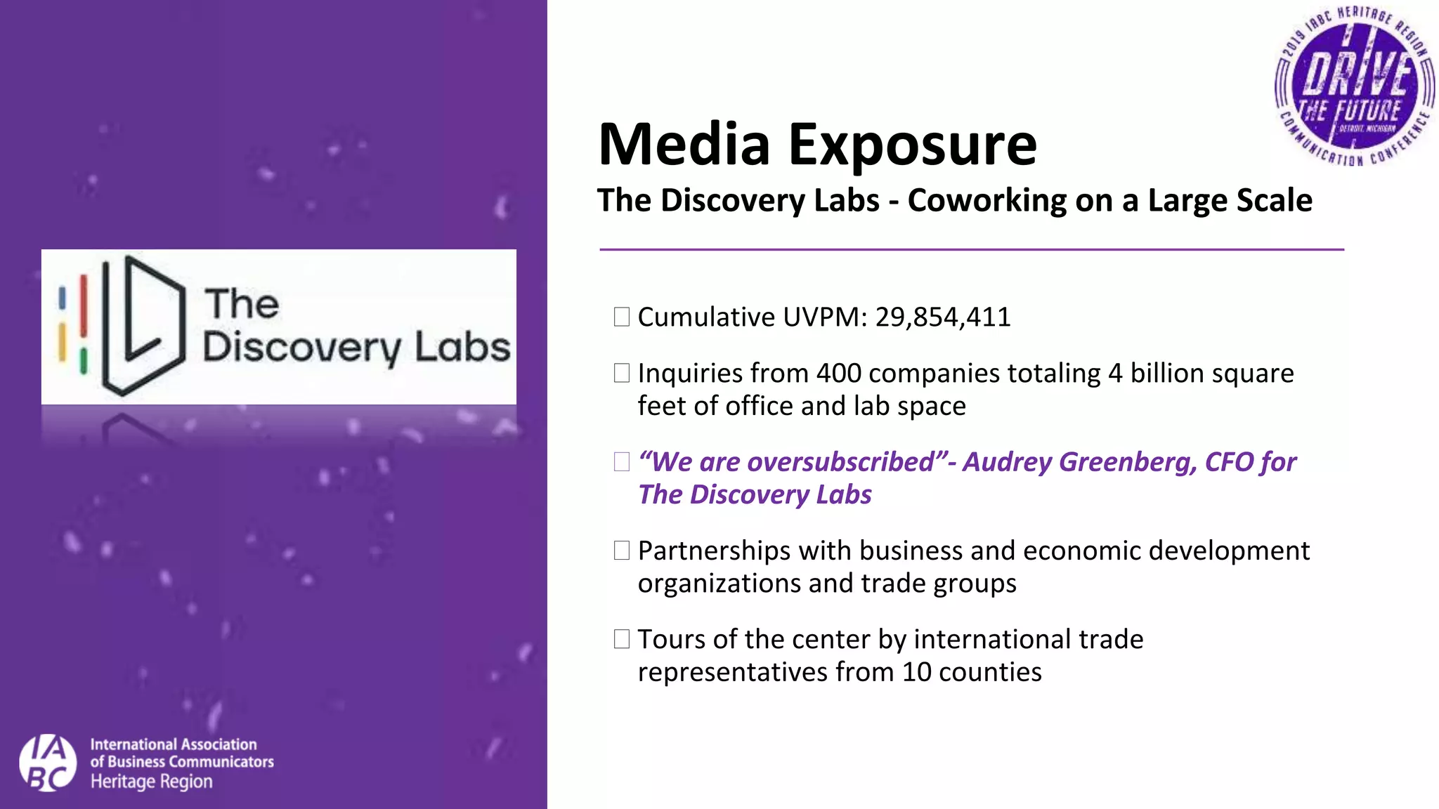 Media Exposure
The Discovery Labs - Coworking on a Large Scale
�Cumulative UVPM: 29,854,411
�Inquiries from 400 companies totaling 4 billion square
feet of office and lab space
�“We are oversubscribed”- Audrey Greenberg, CFO for
The Discovery Labs
�Partnerships with business and economic development
organizations and trade groups
�Tours of the center by international trade
representatives from 10 counties
 