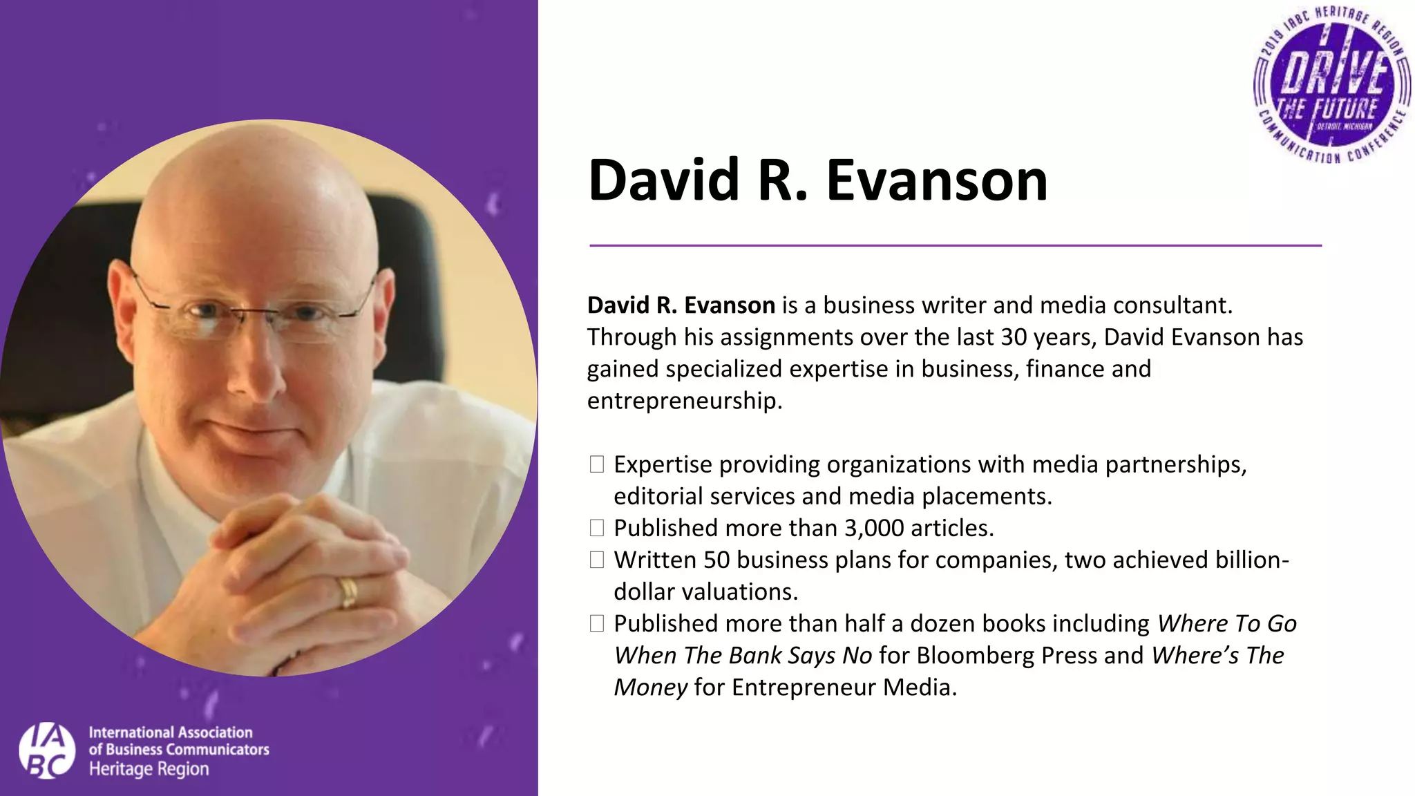 David R. Evanson
David R. Evanson is a business writer and media consultant.
Through his assignments over the last 30 years, David Evanson has
gained specialized expertise in business, finance and
entrepreneurship.
� Expertise providing organizations with media partnerships,
editorial services and media placements.
� Published more than 3,000 articles.
� Written 50 business plans for companies, two achieved billion-
dollar valuations.
� Published more than half a dozen books including Where To Go
When The Bank Says No for Bloomberg Press and Where’s The
Money for Entrepreneur Media.
 