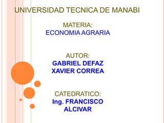 UNIVERSIDAD TECNICA DE MANABI

           MATERIA:
       ECONOMIA AGRARIA


            AUTOR:
        GABRIEL DEFAZ
        XAVIER CORREA


         CATEDRATICO:
        Ing. FRANCISCO
            ALCIVAR
 
