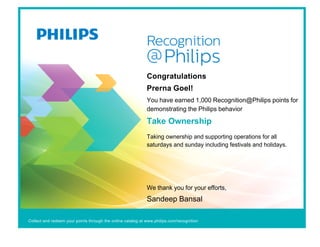 Congratulations
Prerna Goel!
You have earned 1,000 Recognition@Philips points for
demonstrating the Philips behavior
Take Ownership
Taking ownership and supporting operations for all
saturdays and sunday including festivals and holidays.
We thank you for your efforts,
Sandeep Bansal
Collect and redeem your points through the online catalog at www.philips.com/recognition
 