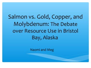 Salmon vs. Gold, Copper, and
Molybdenum: The Debate
over Resource Use in Bristol
Bay, Alaska
Naomi and Meg
 