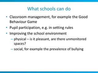 What schools can do
• Classroom management, for example the Good
  Behaviour Game
• Pupil participation, e.g. in setting rules
• Improving the school environment
  – physical – is it pleasant, are there unmonitored
    spaces?
  – social, for example the prevalence of bullying
 