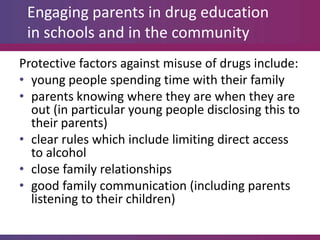 Engaging parents in drug education
 in schools and in the community
Protective factors against misuse of drugs include:
• young people spending time with their family
• parents knowing where they are when they are
  out (in particular young people disclosing this to
  their parents)
• clear rules which include limiting direct access
  to alcohol
• close family relationships
• good family communication (including parents
  listening to their children)
 