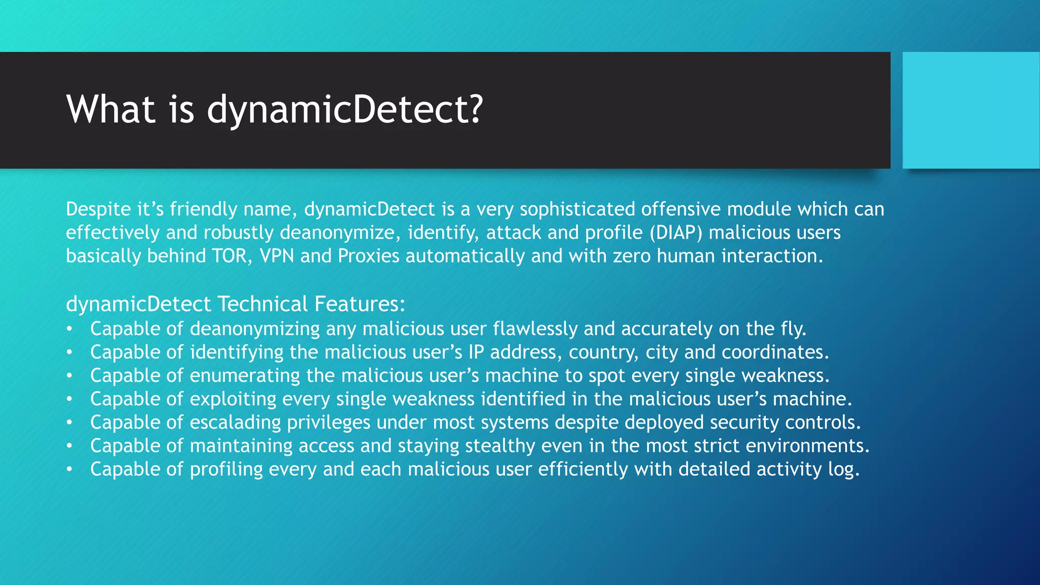 What is dynamicDetect?
Despite it’s friendly name, dynamicDetect is a very sophisticated offensive module which can
effectively and robustly deanonymize, identify, attack and profile (DIAP) malicious users
basically behind TOR, VPN and Proxies automatically and with zero human interaction.
dynamicDetect Technical Features:
• Capable of deanonymizing any malicious user flawlessly and accurately on the fly.
• Capable of identifying the malicious user’s IP address, country, city and coordinates.
• Capable of enumerating the malicious user’s machine to spot every single weakness.
• Capable of exploiting every single weakness identified in the malicious user’s machine.
• Capable of escalading privileges under most systems despite deployed security controls.
• Capable of maintaining access and staying stealthy even in the most strict environments.
• Capable of profiling every and each malicious user efficiently with detailed activity log.
 
