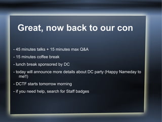 Great, now back to our con

- 45 minutes talks + 15 minutes max Q&A
- 15 minutes coffee break
- lunch break sponsored by DC
- today will announce more details about DC party (Happy Nameday to
    me!!)
- DCTF starts tomorrow morning
- if you need help, search for Staff badges
 
