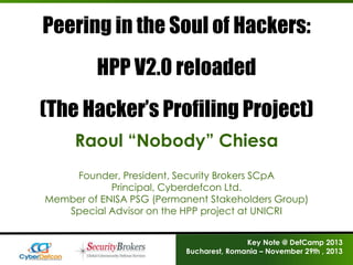Peering in the Soul of Hackers:
HPP V2.0 reloaded

(The Hacker’s Profiling Project)
Raoul “Nobody” Chiesa
Founder, President, Security Brokers SCpA
Principal, Cyberdefcon Ltd.
Member of ENISA PSG (Permanent Stakeholders Group)
Special Advisor on the HPP project at UNICRI
Key Note @ DefCamp 2013
Bucharest, Romania – November 29th , 2013

 