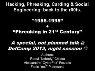 Hacking, Phreaking, Carding & Social
Engineering: back to the r00ts.
“1986-1995”
+
st Century”
“Phreaking in 21

A special, not planned talk @
DefCamp 2013, night session 
Authors:
Raoul “Nobody” Chiesa
Alessandro “CyberFox” Fossato
Fabio “naif” Pietrosanti

 