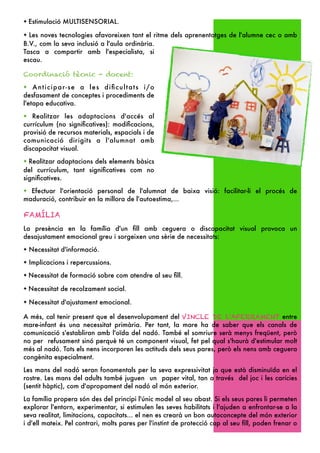 ✦   Estimulació MULTISENSORIAL.
✦ Les noves tecnologies afavoreixen tant el ritme dels aprenentatges de l'alumne cec o amb
B.V., com la seva inclusió a l'aula ordinària.
Tasca a compartir amb l'especialista, si
escau.

Coordinació tècnic - docent:
✦   Anticipar-se a les diﬁcultats i/o
desfasament de conceptes i procediments de
l'etapa educativa.
✦  Realitzar les adaptacions d'accés al
currículum (no signiﬁcatives): modiﬁcacions,
provisió de recursos materials, espacials i de
comunicació dirigits a l'alumnat amb
discapacitat visual.
✦ Realitzar adaptacions dels elements bàsics
del currículum, tant signiﬁcatives com no
signiﬁcatives.
✦ Efectuar l'orientació personal de l'alumnat de baixa visió: facilitar-li el procés de
maduració, contribuir en la millora de l'autoestima,...

FAMÍLIA
La presència en la família d'un ﬁll amb ceguera o discapacitat visual provoca un
desajustament emocional greu i sorgeixen una sèrie de necessitats:
✦   Necessitat d'informació.
✦   Implicacions i repercussions.
✦   Necessitat de formació sobre com atendre al seu ﬁll.
✦   Necessitat de recolzament social.
✦   Necessitat d'ajustament emocional.

A més, cal tenir present que el desenvolupament del VINCLE DE L'AFERRAMENT entre
mare-infant és una necessitat primària. Per tant, la mare ha de saber que els canals de
comunicació s'establiran amb l'oïda del nadó. També el somriure serà menys freqüent, però
no per refusament sinó perquè té un component visual, fet pel qual s'haurà d'estimular molt
més al nadó. Tots els nens incorporen les actituds dels seus pares, però els nens amb ceguera
congènita especialment.

Les mans del nadó seran fonamentals per la seva expressivitat ja que està disminuïda en el
rostre. Les mans del adults també juguen un paper vital, tan a través del joc i les carícies
(sentit hàptic), com d'apropament del nadó al món exterior.

La família propera són des del principi l'únic model al seu abast. Si els seus pares li permeten
explorar l'entorn, experimentar, si estimulen les seves habilitats i l'ajuden a enfrontar-se a la
seva realitat, limitacions, capacitats... el nen es crearà un bon autoconcepte del món exterior
i d'ell mateix. Pel contrari, molts pares per l'instint de protecció cap al seu ﬁll, poden frenar o
 