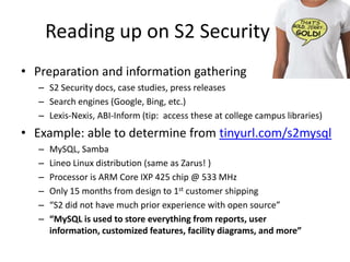 Reading up on S2 SecurityPreparation and information gatheringS2 Security docs, case studies, press releasesSearch engines (Google, Bing, etc.)Lexis-Nexis, ABI-Inform (tip:  access these at college campus libraries)Example: able to determine from tinyurl.com/s2mysqlMySQL, SambaLineo Linux distribution (same as Zarus! )Processor is ARM Core IXP 425 chip @ 533 MHzOnly 15 months from design to 1st customer shipping“S2 did not have much prior experience with open source”“MySQL is used to store everything from reports, user information, customized features, facility diagrams, and more”