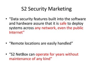 S2 Security Marketing“Data security features built into the software and hardware assure that it is safe to deploy systems across any network, even the public Internet” “Remote locations are easily handled”“S2 NetBox can operate for years without maintenance of any kind”