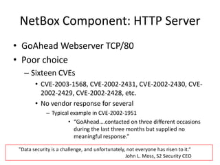 NetBox Component: HTTP ServerGoAheadWebserverTCP/80Poor choice Sixteen CVEs CVE-2003-1568, CVE-2002-2431, CVE-2002-2430, CVE-2002-2429, CVE-2002-2428, etc.No vendor response for severalTypical example in CVE-2002-1951“GoAhead….contacted on three different occasions during the last three months but supplied no meaningful response.”"Data security is a challenge, and unfortunately, not everyone has risen to it.“    						      John L. Moss, S2 Security CEO