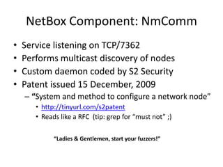 NetBox Component: NmCommService listening on TCP/7362Performs multicast discovery of nodesCustom daemon coded by S2 SecurityPatent issued 15 December, 2009“System and method to configure a network node”http://tinyurl.com/s2patentReads like a RFC  (tip: grep for “must not” ;)“Ladies & Gentlemen, start your fuzzers!”