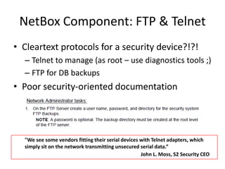 NetBox Component: FTP & TelnetCleartext protocols for a security device?!?!Telnet to manage (as root – use diagnostics tools ;)FTP for DB backupsPoor security-oriented documentation"We see some vendors fitting their serial devices with Telnet adapters, which simply sit on the network transmitting unsecured serial data.”John L. Moss, S2 Security CEO