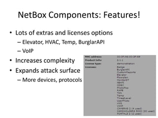 NetBox Components: Features!Lots of extras and licenses optionsElevator, HVAC, Temp, BurglarAPIVoIP Increases complexityExpands attack surfaceMore devices, protocols