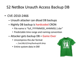 S2 NetBoxUnauth Access Backup DBCVE-2010-2466 Unauth attacker can dload DB backupsNightly DB backup is hardcoded CRONFile name is “full_YYYYMMDD_HHMMSS.1.dar”Predictable time range and naming conventionAttacker gets backup DB = Game OverUncompress the.dar format/var/db/s2/tmp/backup/all.dmpEntire system data in DB!