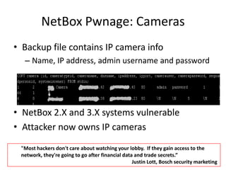 NetBoxPwnage: CamerasBackup file contains IP camera infoName, IP address, admin username and passwordNetBox2.X and 3.X systems vulnerableAttacker now owns IP cameras"Most hackers don't care about watching your lobby.  If they gain access to the network, they're going to go after financial data and trade secrets.” 					       Justin Lott, Bosch security marketing