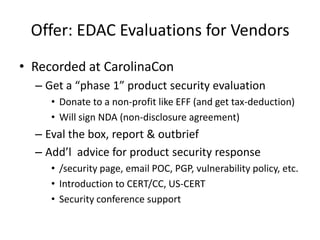 Offer: EDAC Evaluations for VendorsRecordedat CarolinaConGet a “phase 1” product security evaluationDonate to a non-profit like EFF (and gettax-deduction)Will sign NDA (non-disclosure agreement) Eval the box, report & outbriefAdd’l  advice for product security response/security page, email POC, PGP, vulnerability policy, etc.Introduction to CERT/CC, US-CERTSecurity conference support