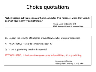 Choice quotations“When hackers put viruses on your home computer it's a nuisance; when they unlock doors at your facility it's a nightmare.”John L. Moss, S2 Security CEO					STAD, Volume14, Issue 1, January, 2004Q .  …about the security of buildings around town….what was your response? ATTY GEN. RENO:   “Let's do something about it.”Q.   Is this a good thing that has happened? ATTY GEN. RENO:   I think any time you expose vulnerabilities, it's a good thing.    	      Department of Justice					      Weekly Media Briefing, 25 May 2000