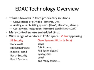 EDAC Technology OverviewTrend is towards IP from proprietary solutionsConvergence of IP, Video (cameras, DVR)Adding other building systems (HVAC, elevators, alarms)Cost savings, integration, increased capabilities (LDAP) Many controllers use embedded LinuxWide range of vendors in EDAC space.  Vulns appearing.S2 SecurityHoneywellHID Global VertxIngersoll-RandBosch SecurityReach SystemsCisco Systems (Richards Zeta) BrivoDSX AccessRS2 TechnologiesSynergisticsLeneland many others….