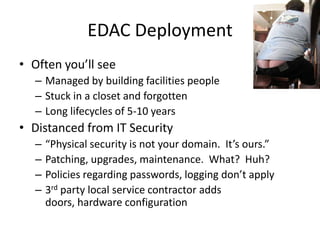 EDAC DeploymentOften you’ll seeManaged by building facilities peopleStuck in a closet and forgottenLong lifecycles of 5-10 yearsDistanced from IT Security“Physical security is not your domain.  It’s ours.”Patching, upgrades, maintenance.  What?  Huh?Policies regarding passwords, logging don’t apply3rd party local service contractor adds doors, hardware configuration