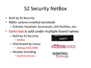 S2 Security NetBoxBuilt by S2 Security9000+ systems installed worldwideSchools, hospitals, businesses, LEA facilities, etc.Same box is sold under multiple brand namesBuilt by S2 SecurityNetBoxDistributed by LineareMerge 50 & 5000Reseller brandingSonitroleAccess