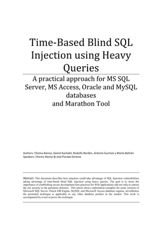 Time-Based Blind SQL
Injection using Heavy
Queries
A practical approach for MS SQL
Server, MS Access, Oracle and MySQL
databases
and Marathon Tool
Authors: Chema Alonso, Daniel Kachakil, Rodolfo Bordón, Antonio Guzmán y Marta Beltrán
Speakers: Chema Alonso & José Parada Gimeno
Abstract: This document describes how attackers could take advantage of SQL Injection vulnerabilities
taking advantage of time-based blind SQL injection using heavy queries. The goal is to stress the
importance of establishing secure development best practices for Web applications and not only to entrust
the site security to the perimeter defenses. This article shows exploitation examples for some versions of
Microsoft SQL Server, Oracle DB Engine, MySQL and Microsoft Access database engines, nevertheless
the presented technique is applicable to any other database product in the market. This work is
accompanied by a tool to prove the technique.
 