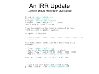 An IRR Update
…Which Should Have Been Questioned
From: db-admin@altdb.net
To: xxx@wyltk-llc.com
ReplyTo: db-admin@altdb.net
Subject: Forwarded mail.... (fwd)
Sent: Aug 7, 2008 9:48 PM
Your transaction has been processed by the
IRRd routing registry system.
Diagnostic output:
--------------------------------------------------
----------
The submission contained the following mail
headers:
- From: xxx@wyltk-llc.com
- Subject: Forwarded mail.... (fwd)
- Date: Thu, 7 Aug 2008 21:48:53 -0400 (EDT)
- Msg-Id: <Pine.LNX.xxx@wyltk-llc.com>
ADD OK: [route] 24.120.56.0/24 AS26627
----------------------------------------
If you have any questions about ALTDB,
please send mail to db-admin@altdb.net.
 