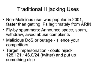 Traditional Hijacking Uses
• Non-Malicious use: was popular in 2001,
faster than getting IPs legitimately from ARIN
• Fly-by spammers: Announce space, spam,
withdraw, avoid abuse complaints
• Malicious DoS or outage - silence your
competitors
• Target impersonation - could hijack
128.121.146.0/24 (twitter) and put up
something else
 
