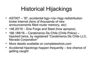 Historical Hijackings
• AS7007 – ’97, accidental bgp->rip->bgp redistribution
broke Internet (tens of thousands of new
announcements filled router memory, etc)
• 146.20/16 – Erie Forge and Steel (how apropos)
• 166.188/16 – Carabineros De Chile (Chile Police) –
hijacked twice, by registered “Carabineros De Chile LLC,
Nevada Corporation”
• More details available on completewhois.com
• Accidental hijackings happen frequently – low chance of
getting caught
 