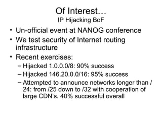 Of Interest…
IP Hijacking BoF
• Un-official event at NANOG conference
• We test security of Internet routing
infrastructure
• Recent exercises:
– Hijacked 1.0.0.0/8: 90% success
– Hijacked 146.20.0.0/16: 95% success
– Attempted to announce networks longer than /
24: from /25 down to /32 with cooperation of
large CDN’s. 40% successful overall
 