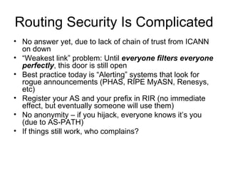 Routing Security Is Complicated
• No answer yet, due to lack of chain of trust from ICANN
on down
• “Weakest link” problem: Until everyone filters everyone
perfectly, this door is still open
• Best practice today is “Alerting” systems that look for
rogue announcements (PHAS, RIPE MyASN, Renesys,
etc)
• Register your AS and your prefix in RIR (no immediate
effect, but eventually someone will use them)
• No anonymity – if you hijack, everyone knows it’s you
(due to AS-PATH)
• If things still work, who complains?
 
